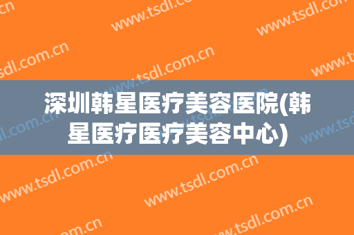 深圳韩星医疗美容医院(韩星医疗医疗美容中心)