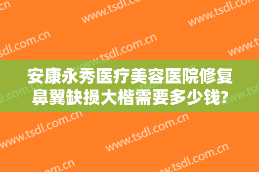 安康永秀医疗美容医院修复鼻翼缺损大楷需要多少钱?有哪些优势?