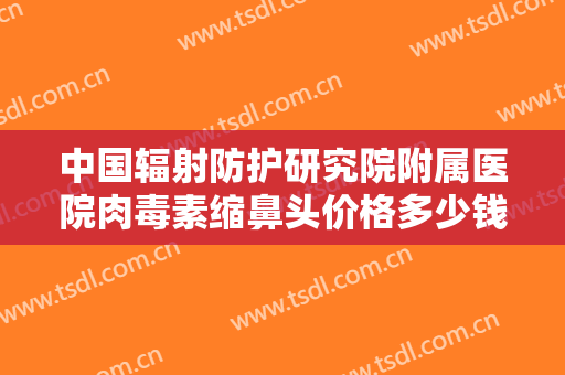 中国辐射防护研究院附属医院肉毒素缩鼻头价格多少钱?靠谱吗?