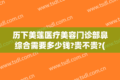 历下美莲医疗美容门诊部鼻综合需要多少钱?贵不贵?(美莲整形美容医院怎么样)