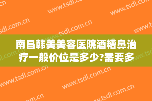 南昌韩美美容医院酒糟鼻治疗一般价位是多少?需要多久恢复?(酒糟鼻去医院要多少钱)