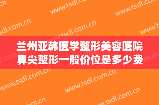 兰州亚韩医学整形美容医院鼻尖整形一般价位是多少费用?怎么样?(兰州整形医院兰州亚韩整形医院)