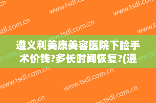 遵义利美康美容医院下睑手术价钱?多长时间恢复?(遵义利美康整形医院)