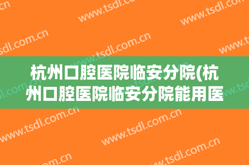 杭州口腔医院临安分院(杭州口腔医院临安分院能用医保吗)