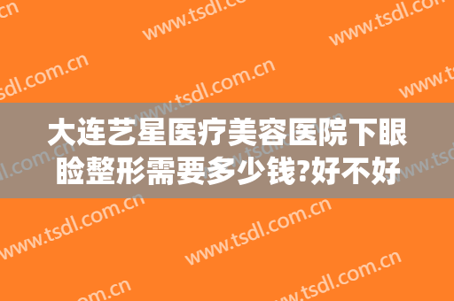 大连艺星医疗美容医院下眼睑整形需要多少钱?好不好?(大连艺星医疗美容医院下眼睑整形需要多少钱?好不好呢)