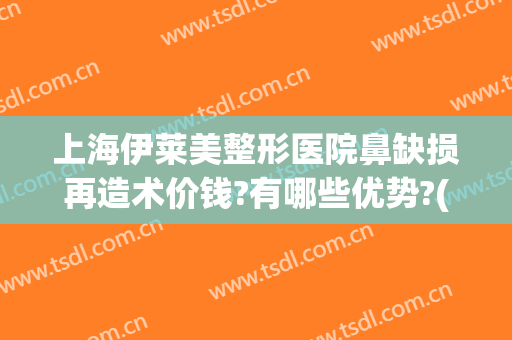 上海伊莱美整形医院鼻缺损再造术价钱?有哪些优势?(上海医莱美整形医院)