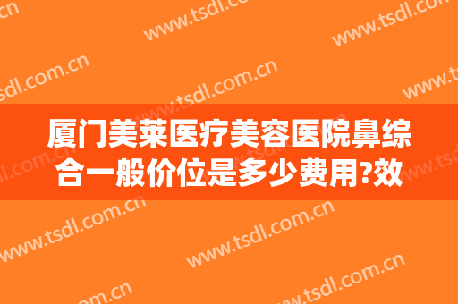 厦门美莱医疗美容医院鼻综合一般价位是多少费用?效果怎么样?(厦门鼻综合价格)