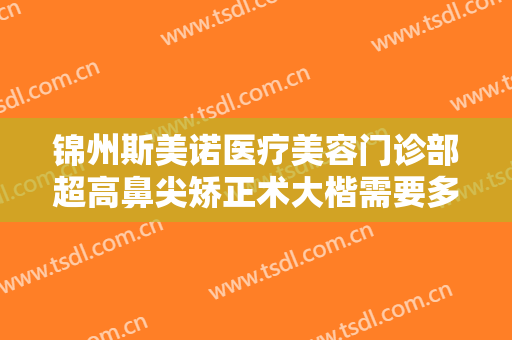 锦州斯美诺医疗美容门诊部超高鼻尖矫正术大楷需要多少钱?需要多久恢复?