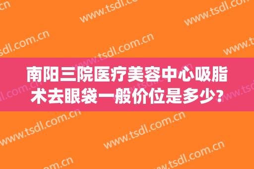 南阳三院医疗美容中心吸脂术去眼袋一般价位是多少?可靠吗?(西南医院美容整形科去眼袋多少钱)