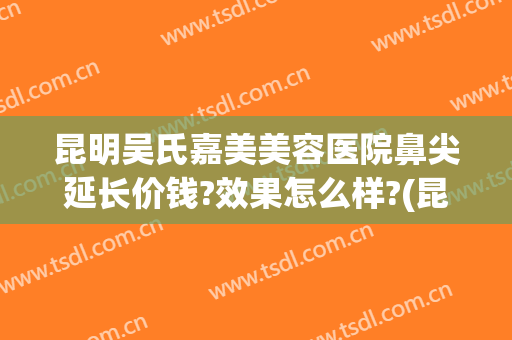 昆明吴氏嘉美美容医院鼻尖延长价钱?效果怎么样?(昆明吴氏嘉美整形)