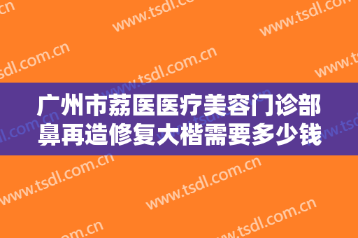 广州市荔医医疗美容门诊部鼻再造修复大楷需要多少钱?需要多久恢复?