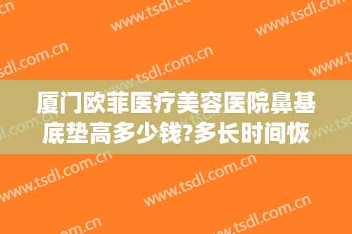 厦门欧菲医疗美容医院鼻基底垫高多少钱?多长时间恢复?(鼻基底填充大概多少钱)