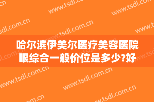 哈尔滨伊美尔医疗美容医院眼综合一般价位是多少?好不好?(伊美尔医疗整形美容专科医院)