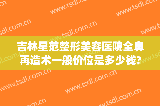吉林星范整形美容医院全鼻再造术一般价位是多少钱?好不好?(鼻子整型医院)