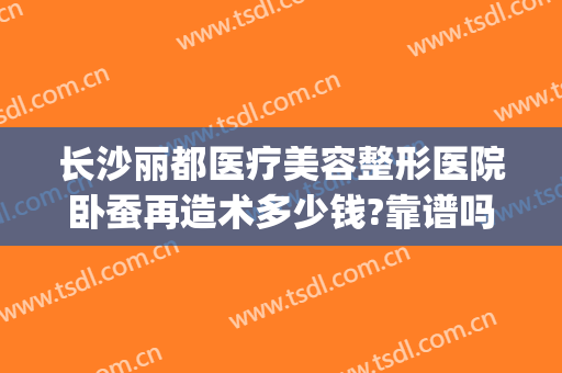 长沙丽都医疗美容整形医院卧蚕再造术多少钱?靠谱吗?(长沙丽都整形美容医院优惠)