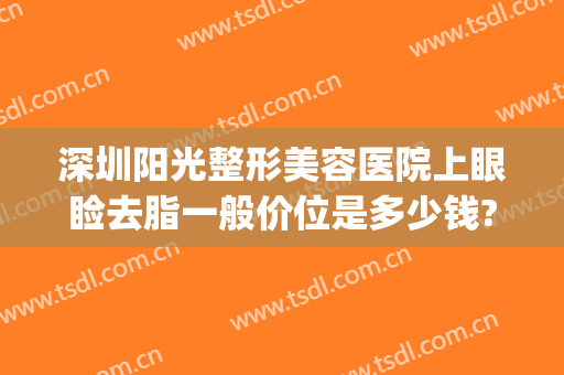 深圳阳光整形美容医院上眼睑去脂一般价位是多少钱?贵不贵?(眼部吸脂整形)