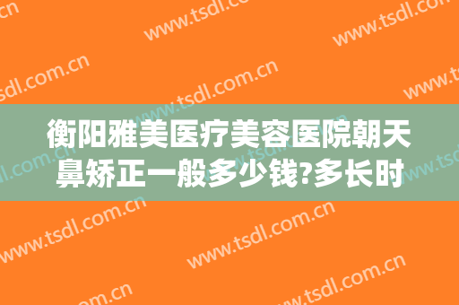 衡阳雅美医疗美容医院朝天鼻矫正一般多少钱?多长时间恢复?(衡阳雅美整形)