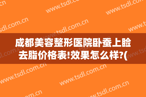 成都美容整形医院卧蚕上睑去脂价格表!效果怎么样?(成都面部吸脂价格大概多少钱)