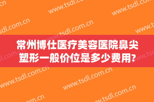 常州博仕医疗美容医院鼻尖塑形一般价位是多少费用?怎么样?(常州博仕医院整形)