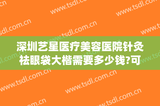 深圳艺星医疗美容医院针灸祛眼袋大楷需要多少钱?可靠吗?(深圳艺星医疗美容医院正规吗?)