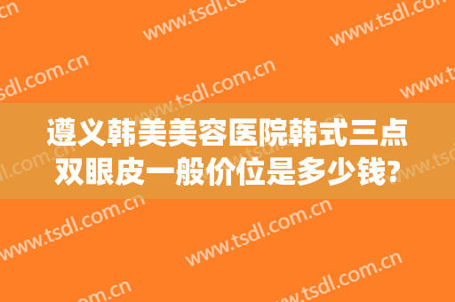 遵义韩美美容医院韩式三点双眼皮一般价位是多少钱?可靠吗?(遵义韩美整形美容医院是正规医院吗)