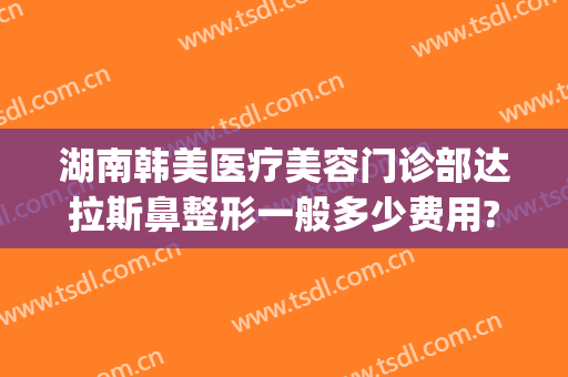 湖南韩美医疗美容门诊部达拉斯鼻整形一般多少费用?效果怎么样?(韩美整形医院有名吗)