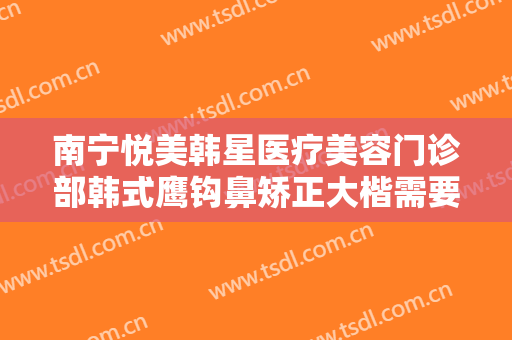 南宁悦美韩星医疗美容门诊部韩式鹰钩鼻矫正大楷需要多少钱?好不好?