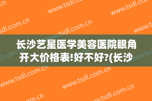 长沙艺星医学美容医院眼角开大价格表!好不好?(长沙艺星双眼皮医生)