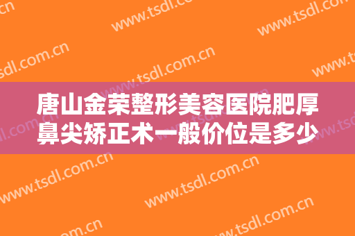 唐山金荣整形美容医院肥厚鼻尖矫正术一般价位是多少费用?效果怎么样?