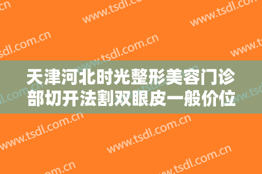 天津河北时光整形美容门诊部切开法割双眼皮一般价位是多少?好不好?