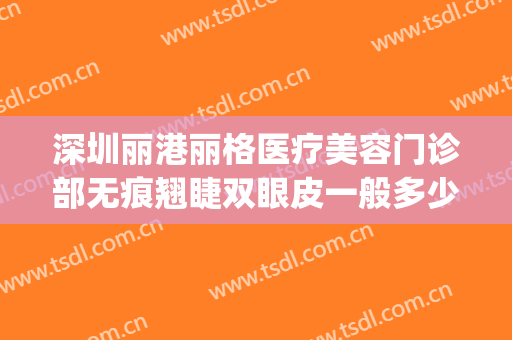 深圳丽港丽格医疗美容门诊部无痕翘睫双眼皮一般多少钱?好不好?(丽港丽格医疗美容招聘)