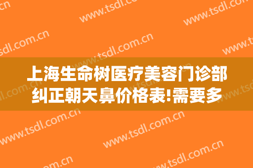 上海生命树医疗美容门诊部纠正朝天鼻价格表!需要多久恢复?(生命树医疗美容医院地址)