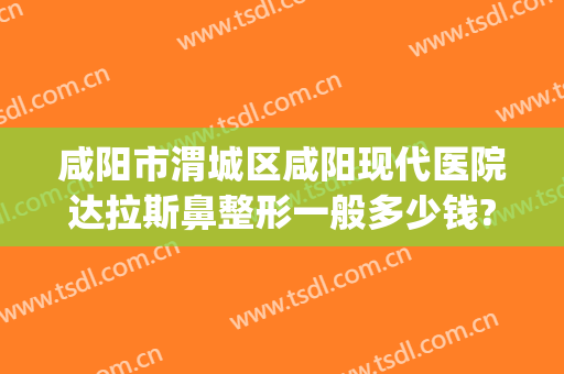 咸阳市渭城区咸阳现代医院达拉斯鼻整形一般多少钱?贵不贵?(咸阳现代整形医院咋样)