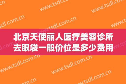 北京天使丽人医疗美容诊所去眼袋一般价位是多少费用?靠谱吗?(北京丽眼国际去眼袋)