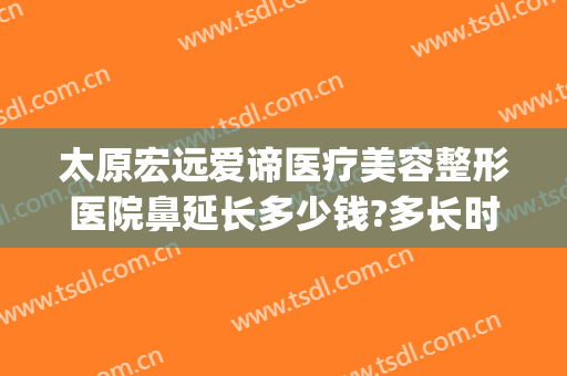 太原宏远爱谛医疗美容整形医院鼻延长多少钱?多长时间恢复?(太原宏远爱谛美容医院怎么样)