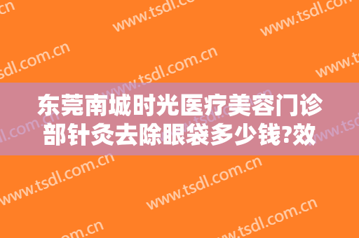 东莞南城时光医疗美容门诊部针灸去除眼袋多少钱?效果怎么样?