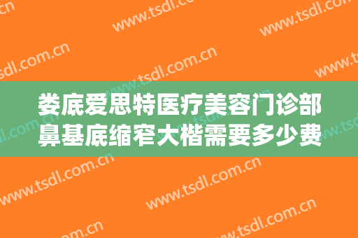娄底爱思特医疗美容门诊部鼻基底缩窄大楷需要多少费用?贵不贵?(娄底鼻头缩小多少钱 爱思特美您)