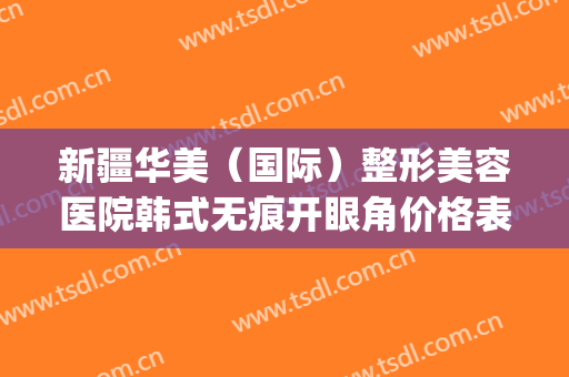 新疆华美（国际）整形美容医院韩式无痕开眼角价格表!多长时间恢复?(新疆整形美容医院双眼皮)