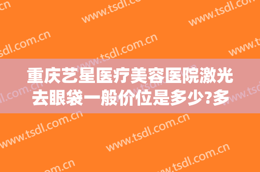 重庆艺星医疗美容医院激光去眼袋一般价位是多少?多长时间恢复?(重庆艺星医疗美容医院有限公司)