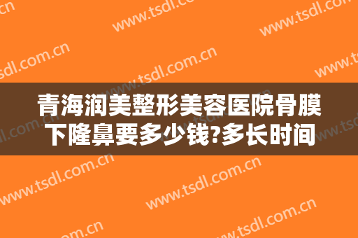 青海润美整形美容医院骨膜下隆鼻要多少钱?多长时间恢复?