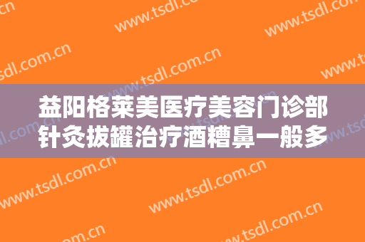 益阳格莱美医疗美容门诊部针灸拔罐治疗酒糟鼻一般多少费用?可靠吗?