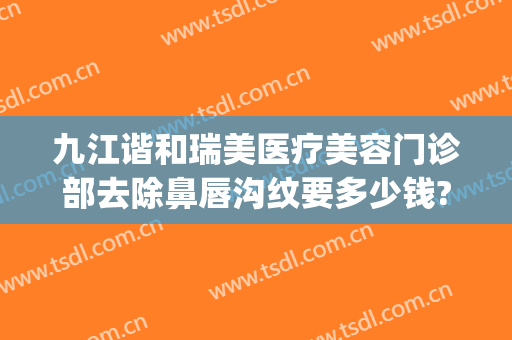 九江谐和瑞美医疗美容门诊部去除鼻唇沟纹要多少钱?靠谱吗?(九江协和医疗美容医院)