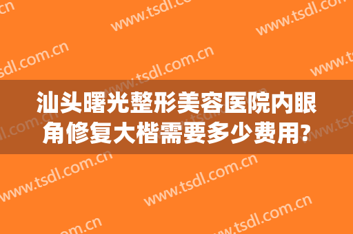 汕头曙光整形美容医院内眼角修复大楷需要多少费用?需要多久恢复?(汕头曙光整形美容医院地址)