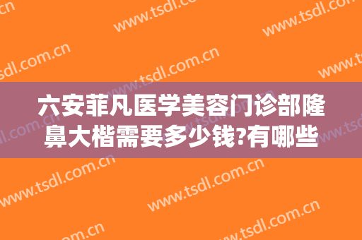 六安菲凡医学美容门诊部隆鼻大楷需要多少钱?有哪些优势?(六安菲凡医疗美容招聘)
