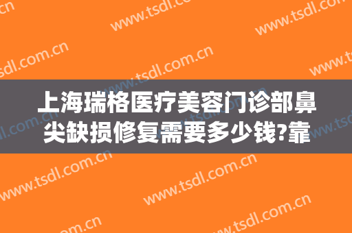 上海瑞格医疗美容门诊部鼻尖缺损修复需要多少钱?靠谱吗?(上海瑞格医疗美容医院医生)