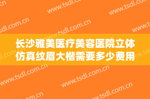 长沙雅美医疗美容医院立体仿真纹眉大楷需要多少费用?效果怎么样?(长沙雅美整形医院正规吗)