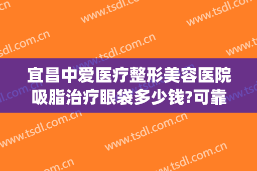 宜昌中爱医疗整形美容医院吸脂治疗眼袋多少钱?可靠吗?(宜昌做眼袋哪个医院好)
