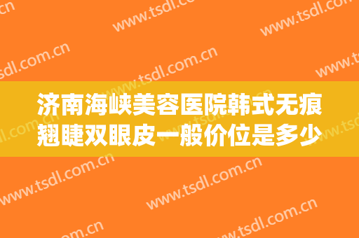 济南海峡美容医院韩式无痕翘睫双眼皮一般价位是多少钱?怎么样?(济南韩式双眼皮哪个大夫好)