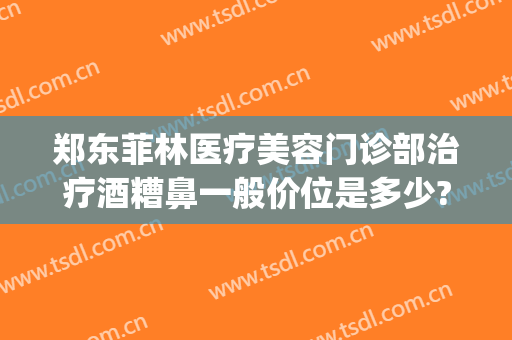 郑东菲林医疗美容门诊部治疗酒糟鼻一般价位是多少?好不好?(酒糟鼻整形术价格)