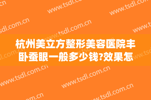杭州美立方整形美容医院丰卧蚕眼一般多少钱?效果怎么样?(卧蚕眼整形手术多少钱)